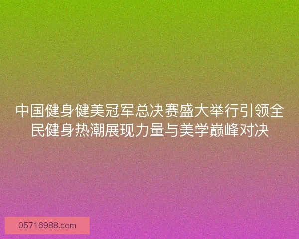 中国健身健美冠军总决赛盛大举行引领全民健身热潮展现力量与美学巅峰对决