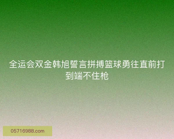 全运会双金韩旭誓言拼搏篮球勇往直前打到端不住枪