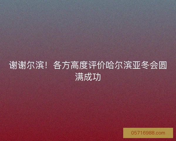 谢谢尔滨！各方高度评价哈尔滨亚冬会圆满成功